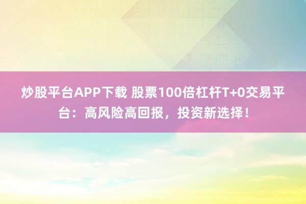 炒股平台APP下载 股票100倍杠杆T+0交易平台：高风险高回报，投资新选择！