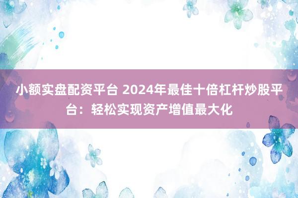 小额实盘配资平台 2024年最佳十倍杠杆炒股平台：轻松实现资产增值最大化