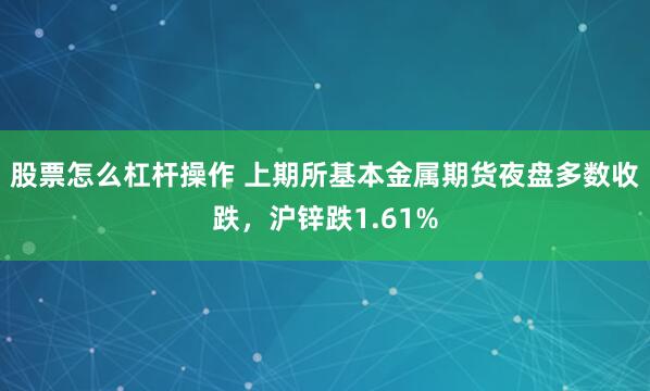 股票怎么杠杆操作 上期所基本金属期货夜盘多数收跌，沪锌跌1.61%