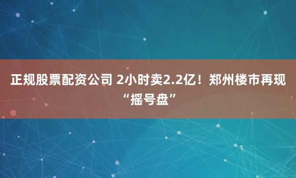 正规股票配资公司 2小时卖2.2亿！郑州楼市再现“摇号盘”