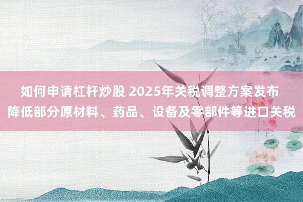 如何申请杠杆炒股 2025年关税调整方案发布 降低部分原材料、药品、设备及零部件等进口关税