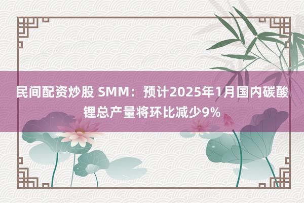 民间配资炒股 SMM：预计2025年1月国内碳酸锂总产量将环比减少9%