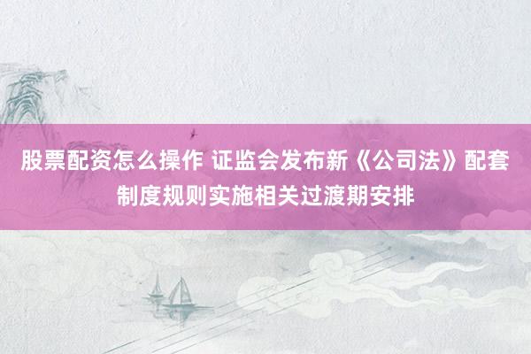 股票配资怎么操作 证监会发布新《公司法》配套制度规则实施相关过渡期安排