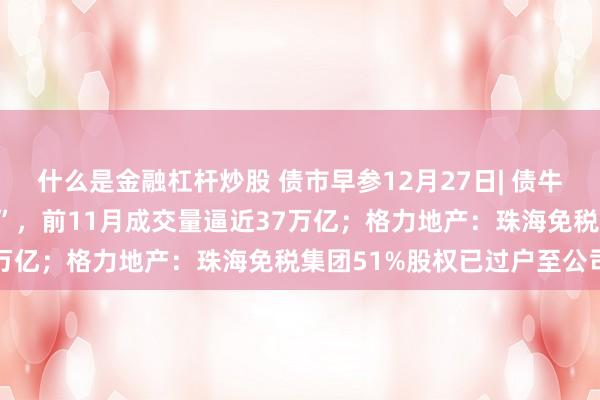 什么是金融杠杆炒股 债市早参12月27日| 债牛推动债券借贷业务“爆棚”，前11月成交量逼近37万亿；格力地产：珠海免税集团51%股权已过户至公司
