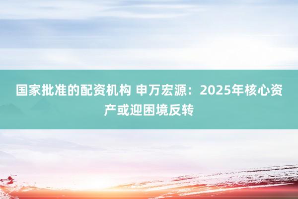 国家批准的配资机构 申万宏源：2025年核心资产或迎困境反转