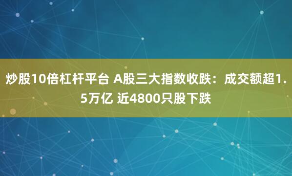 炒股10倍杠杆平台 A股三大指数收跌：成交额超1.5万亿 近4800只股下跌