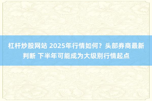 杠杆炒股网站 2025年行情如何？头部券商最新判断 下半年可能成为大级别行情起点