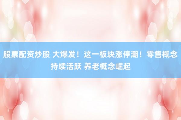 股票配资炒股 大爆发！这一板块涨停潮！零售概念持续活跃 养老概念崛起