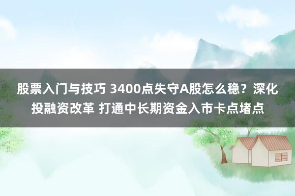 股票入门与技巧 3400点失守A股怎么稳？深化投融资改革 打通中长期资金入市卡点堵点