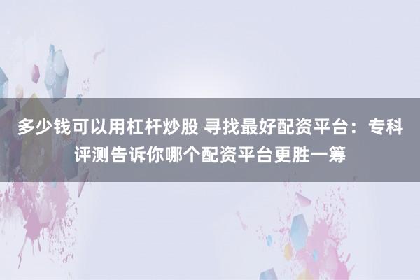 多少钱可以用杠杆炒股 寻找最好配资平台：专科评测告诉你哪个配资平台更胜一筹
