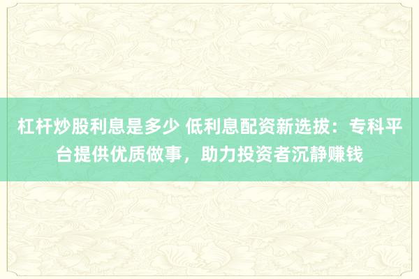 杠杆炒股利息是多少 低利息配资新选拔：专科平台提供优质做事，助力投资者沉静赚钱