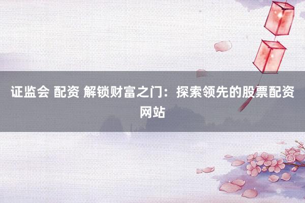 证监会 配资 解锁财富之门：探索领先的股票配资网站
