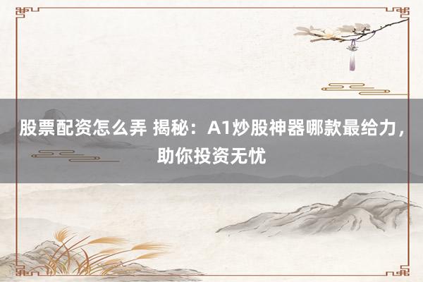 股票配资怎么弄 揭秘：A1炒股神器哪款最给力，助你投资无忧