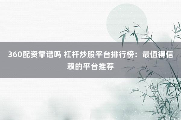 360配资靠谱吗 杠杆炒股平台排行榜：最值得信赖的平台推荐