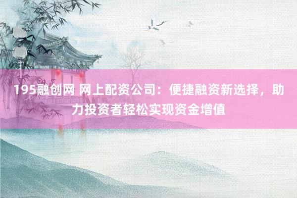 195融创网 网上配资公司：便捷融资新选择，助力投资者轻松实现资金增值