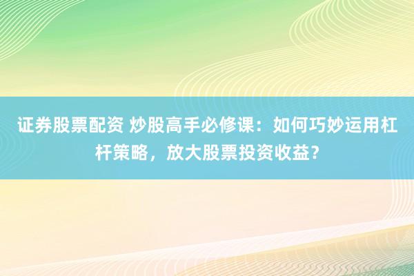 证券股票配资 炒股高手必修课：如何巧妙运用杠杆策略，放大股票投资收益？