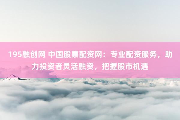 195融创网 中国股票配资网：专业配资服务，助力投资者灵活融资，把握股市机遇