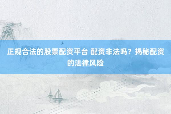 正规合法的股票配资平台 配资非法吗？揭秘配资的法律风险