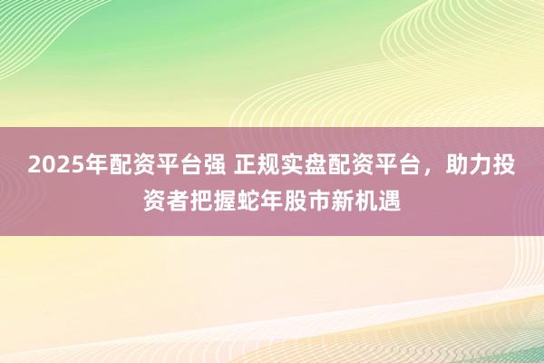 2025年配资平台强 正规实盘配资平台，助力投资者把握蛇年股市新机遇