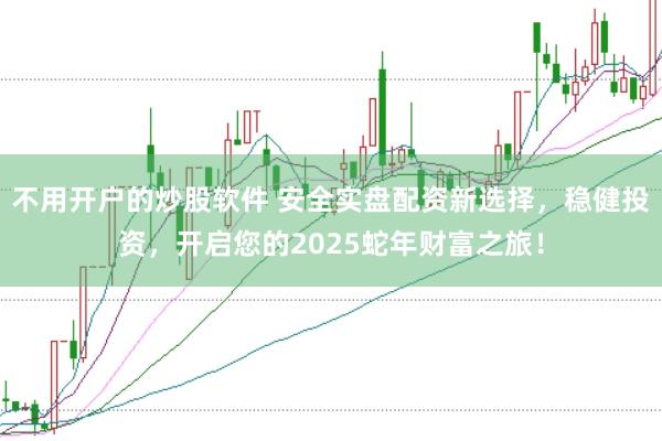 不用开户的炒股软件 安全实盘配资新选择，稳健投资，开启您的2025蛇年财富之旅！