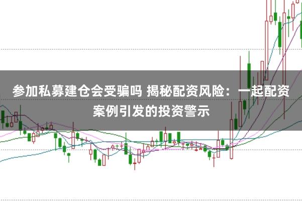 参加私募建仓会受骗吗 揭秘配资风险：一起配资案例引发的投资警示