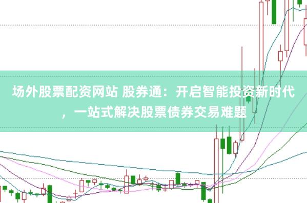 场外股票配资网站 股券通：开启智能投资新时代，一站式解决股票债券交易难题