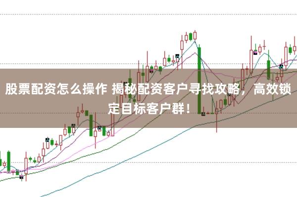 股票配资怎么操作 揭秘配资客户寻找攻略，高效锁定目标客户群！