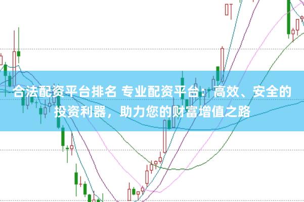 合法配资平台排名 专业配资平台：高效、安全的投资利器，助力您的财富增值之路