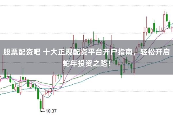 股票配资吧 十大正规配资平台开户指南，轻松开启蛇年投资之路！