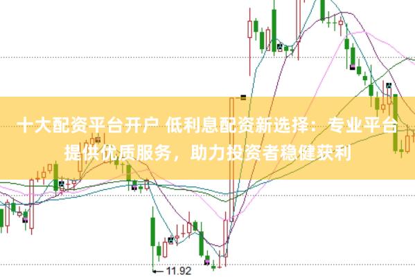十大配资平台开户 低利息配资新选择：专业平台提供优质服务，助力投资者稳健获利