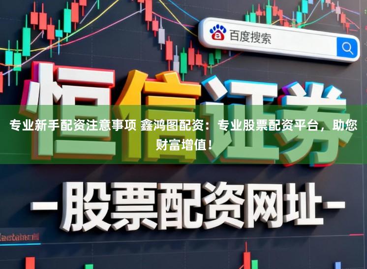 专业新手配资注意事项 鑫鸿图配资：专业股票配资平台，助您财富增值！