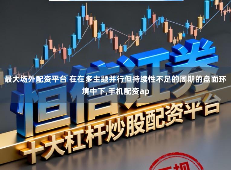 最大场外配资平台 在在多主题并行但持续性不足的周期的盘面环境中下,手机配资ap