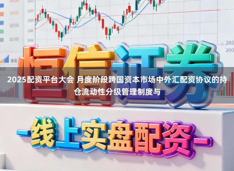 2025配资平台大会 月度阶段跨国资本市场中外汇配资协议的持仓流动性分级管理制度与