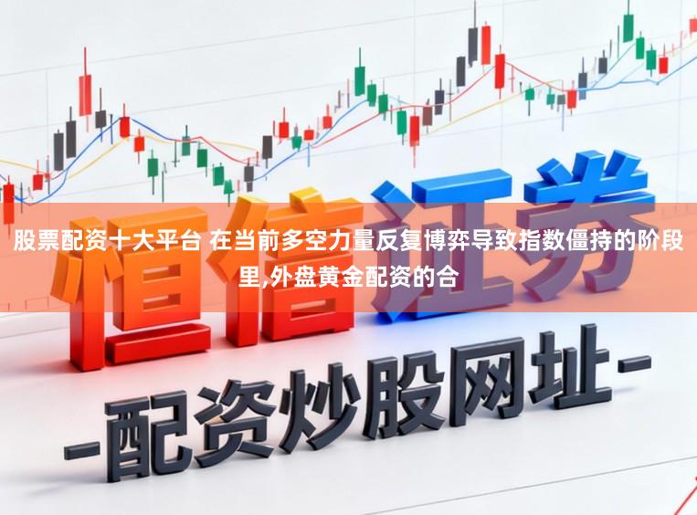股票配资十大平台 在当前多空力量反复博弈导致指数僵持的阶段里,外盘黄金配资的合
