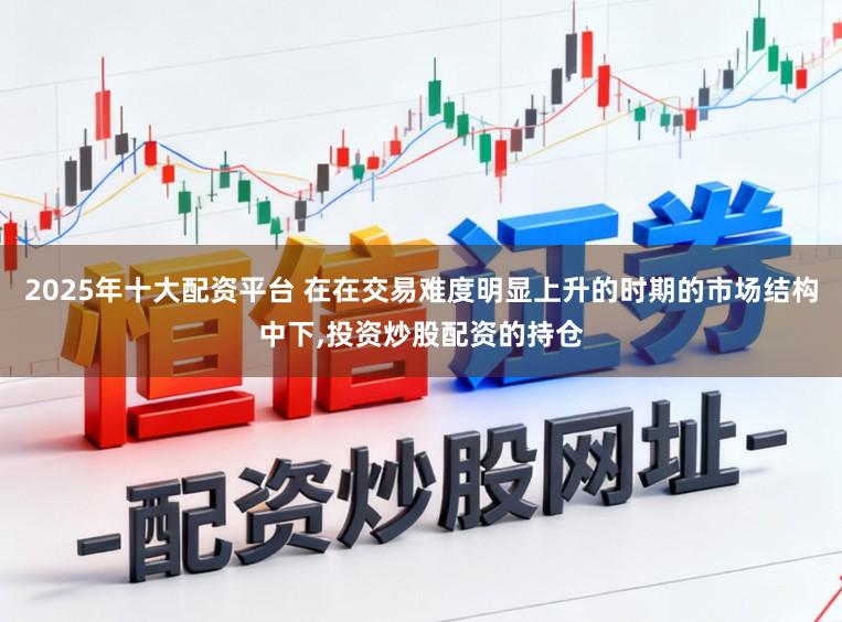 2025年十大配资平台 在在交易难度明显上升的时期的市场结构中下,投资炒股配资的持仓