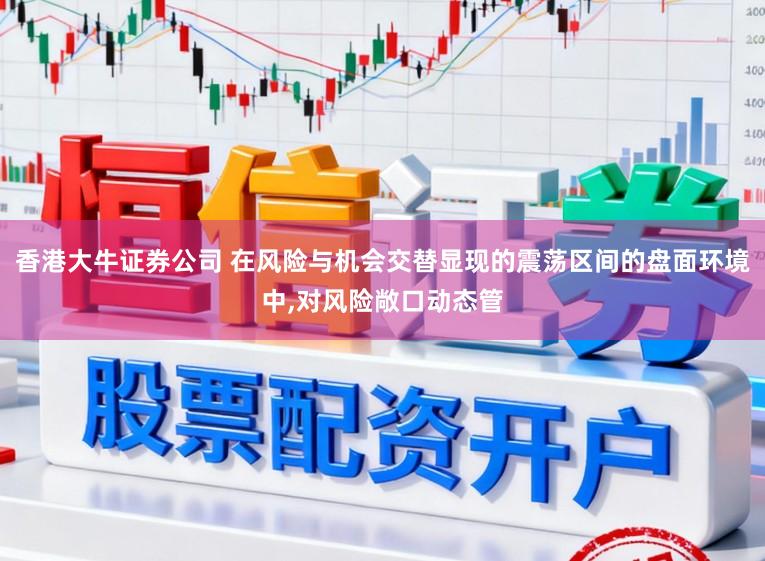 香港大牛证券公司 在风险与机会交替显现的震荡区间的盘面环境中,对风险敞口动态管