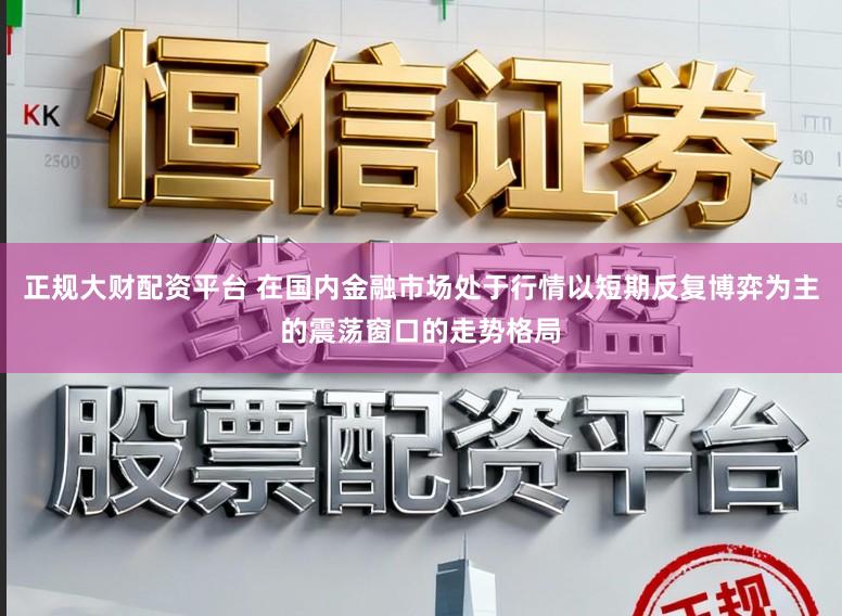 正规大财配资平台 在国内金融市场处于行情以短期反复博弈为主的震荡窗口的走势格局