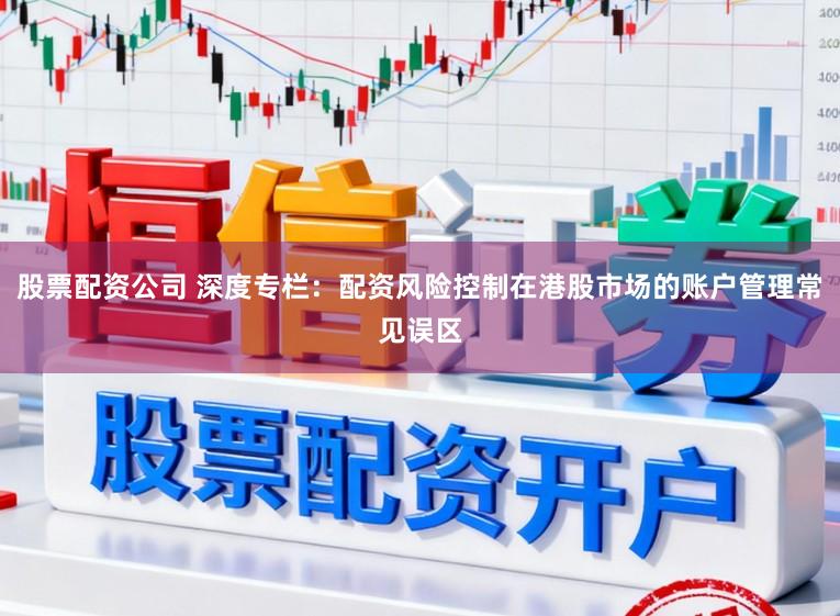 股票配资公司 深度专栏：配资风险控制在港股市场的账户管理常见误区