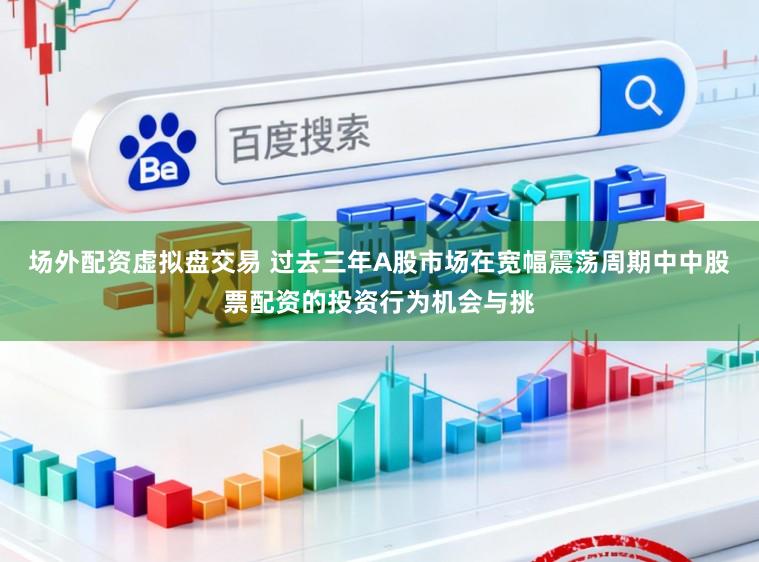 场外配资虚拟盘交易 过去三年A股市场在宽幅震荡周期中中股票配资的投资行为机会与挑