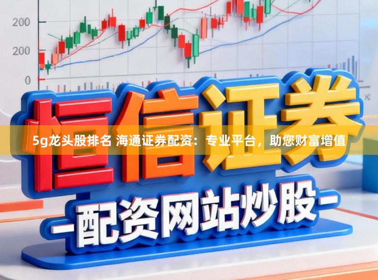 5g龙头股排名 海通证券配资：专业平台，助您财富增值