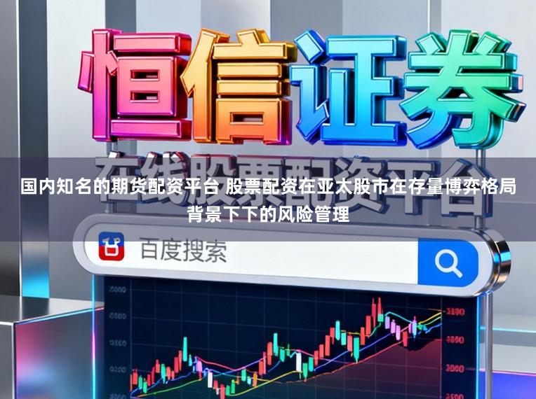 国内知名的期货配资平台 股票配资在亚太股市在存量博弈格局背景下下的风险管理