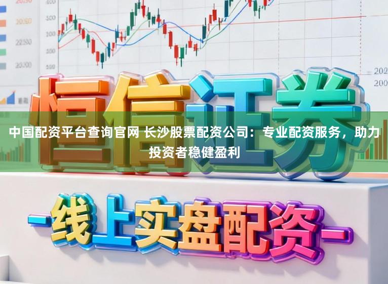中国配资平台查询官网 长沙股票配资公司：专业配资服务，助力投资者稳健盈利