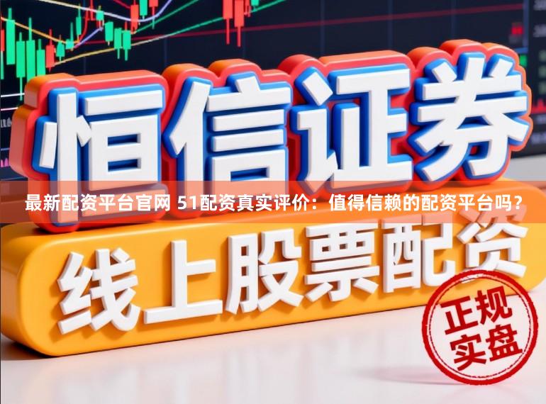 最新配资平台官网 51配资真实评价：值得信赖的配资平台吗？