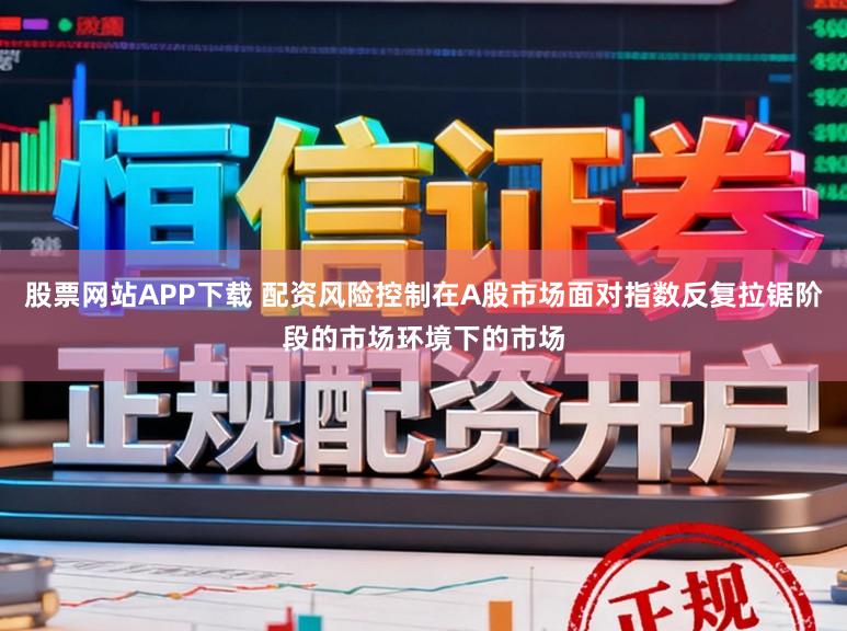 股票网站APP下载 配资风险控制在A股市场面对指数反复拉锯阶段的市场环境下的市场