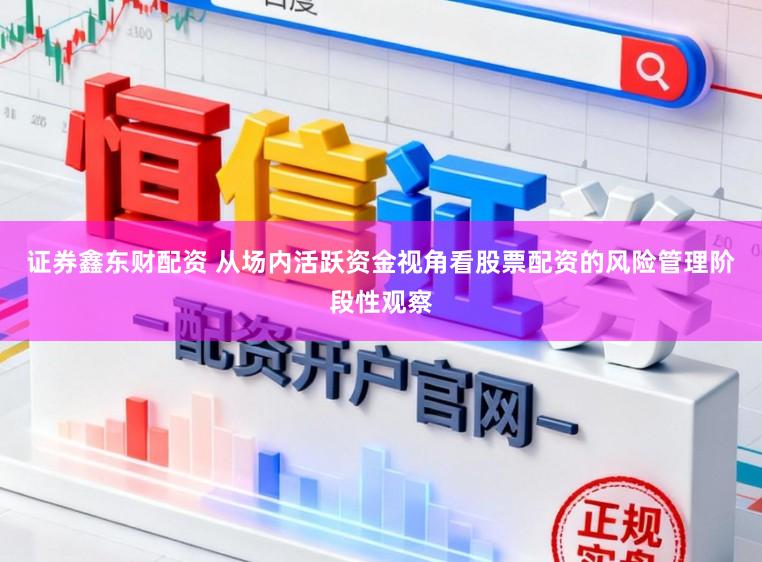 证券鑫东财配资 从场内活跃资金视角看股票配资的风险管理阶段性观察